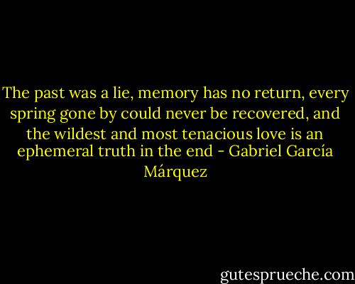 The past was a lie, memory has no return, every spring gone by could never be recovered, and the wildest and most tenacious love is an ephemeral truth in the end - Gabriel García Márquez