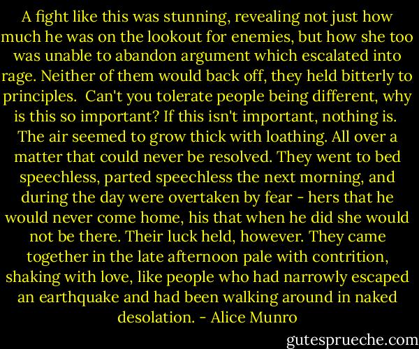 A fight like this was stunning, revealing not just how much he was on the lookout for enemies, but how she too was unable to abandon argument which escalated into rage. Neither of them would back off, they held bitterly to principles.<br /><br />Can't you tolerate people being different, why is this so important?<br />If this isn't important, nothing is.<br /><br />The air seemed to grow thick with loathing. All over a matter that could never be resolved. They went to bed speechless, parted speechless the next morning, and during the day were overtaken by fear - hers that he would never come home, his that when he did she would not be there. Their luck held, however. They came together in the late afternoon pale with contrition, shaking with love, like people who had narrowly escaped an earthquake and had been walking around in naked desolation. - Alice Munro