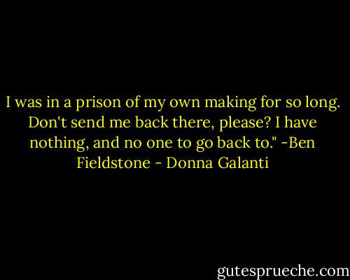 I was in a prison of my own making for so long. Don't send me back there, please? I have nothing, and no one to go back to." -Ben Fieldstone - Donna Galanti