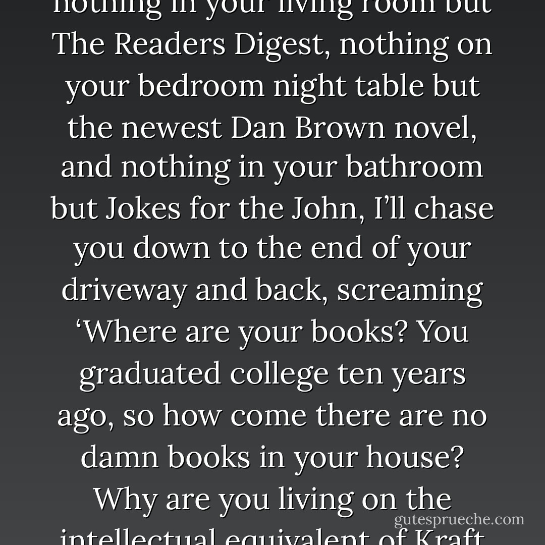 If I show up at your house ten years from now and find nothing in your living room but The Readers Digest, nothing on your bedroom night table but the newest Dan Brown novel, and nothing in your bathroom but Jokes for the John, I’ll chase you down to the end of your driveway and back, screaming ‘Where are your books? You graduated college ten years ago, so how come there are no damn books in your house? Why are you living on the intellectual equivalent of Kraft Macaroni and Cheese? - Stephen King