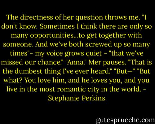 The directness of her question throws me. "I don't know. Sometimes I think there are only so many opportunities...to get together with someone. And we've both screwed up so many times"- my voice grows quiet - "that we've missed our chance."<br />"Anna." Mer pauses. "That is the dumbest thing I've ever heard."<br />"But—"<br />"But what? You love him, and he loves you, and you live in the most romantic city in the world. - Stephanie Perkins