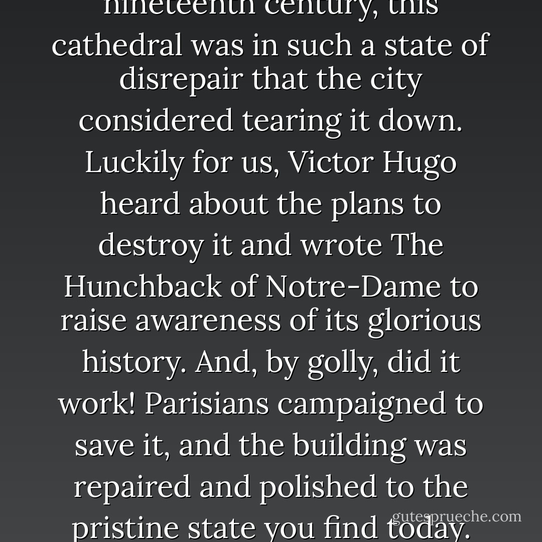 Just imagine! In the early nineteenth century, this cathedral was in such a state of disrepair that the city considered tearing it down. Luckily for us, Victor Hugo heard about the plans to destroy it and wrote <i>The Hunchback of Notre-Dame</i> to raise awareness of its glorious history. And, by golly, did it work! Parisians campaigned to save it, and the building was repaired and polished to the pristine state you find today. - Stephanie Perkins