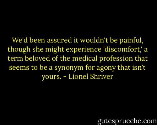 We'd been assured it wouldn't be painful, though she might experience 'discomfort,' a term beloved of the medical profession that seems to be a synonym for agony that isn't yours. - Lionel Shriver