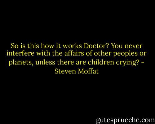 So is this how it works Doctor? You never interfere with the affairs of other peoples or planets, unless there are children crying? - Steven Moffat