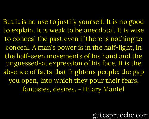 But it is no use to justify yourself. It is no good to explain. It is weak to be anecdotal. It is wise to conceal the past even if there is nothing to conceal. A man's power is in the half-light, in the half-seen movements of his hand and the unguessed-at expression of his face. It is the absence of facts that frightens people: the gap you open, into which they pour their fears, fantasies, desires. - Hilary Mantel