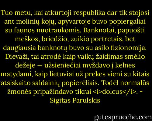 Tuo metu, kai atkurtoji respublika dar tik stojosi ant molinių kojų, apyvartoje buvo popiergaliai su faunos nuotraukomis. Banknotai, papuošti meškos, briedžio, zuikio portretais, bet daugiausia banknotų buvo su asilo fizionomija. Dievaži, tai atrodė kaip vaikų žaidimas smėlio dėžėje — užsieniečiai myždavo į kelnes matydami, kaip lietuviai už prekes vieni su kitais atsiskaito saldainių popierėliais. Todėl normalūs žmonės pripažindavo tikrai <i>dolcus</i>. - Sigitas Parulskis
