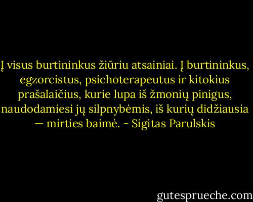 Į visus burtininkus žiūriu atsainiai. Į burtininkus, egzorcistus, psichoterapeutus ir kitokius prašalaičius, kurie lupa iš žmonių pinigus, naudodamiesi jų silpnybėmis, iš kurių didžiausia — mirties baimė. - Sigitas Parulskis