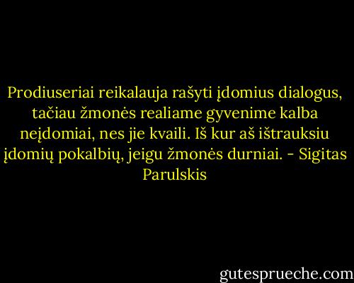Prodiuseriai reikalauja rašyti įdomius dialogus, tačiau žmonės realiame gyvenime kalba neįdomiai, nes jie kvaili. Iš kur aš ištrauksiu įdomių pokalbių, jeigu žmonės durniai. - Sigitas Parulskis