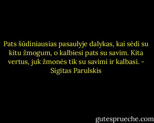 Pats šūdiniausias pasaulyje dalykas, kai sėdi su kitu žmogum, o kalbiesi pats su savim. Kita vertus, juk žmonės tik su savimi ir kalbasi. - Sigitas Parulskis