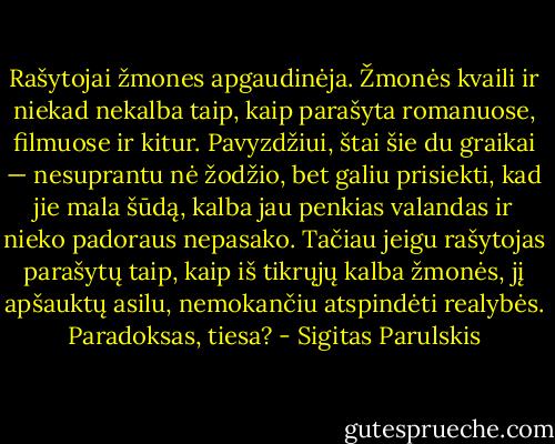 Rašytojai žmones apgaudinėja. Žmonės kvaili ir niekad nekalba taip, kaip parašyta romanuose, filmuose ir kitur. Pavyzdžiui, štai šie du graikai — nesuprantu nė žodžio, bet galiu prisiekti, kad jie mala šūdą, kalba jau penkias valandas ir nieko padoraus nepasako. Tačiau jeigu rašytojas parašytų taip, kaip iš tikrųjų kalba žmonės, jį apšauktų asilu, nemokančiu atspindėti realybės. Paradoksas, tiesa? - Sigitas Parulskis