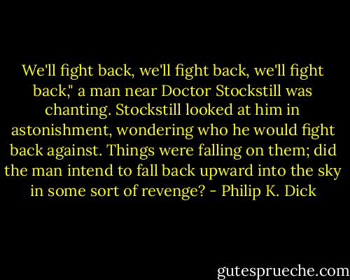We'll fight back, we'll fight back, we'll fight back," a man near Doctor Stockstill was chanting. Stockstill looked at him in astonishment, wondering who he would fight back against. Things were falling on them; did the man intend to fall back upward into the sky in some sort of revenge? - Philip K. Dick