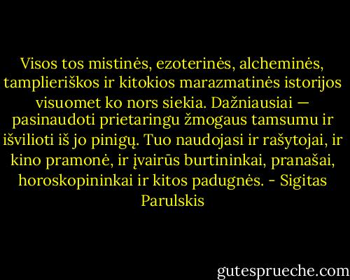 Visos tos mistinės, ezoterinės, alcheminės, tamplieriškos ir kitokios marazmatinės istorijos visuomet ko nors siekia. Dažniausiai — pasinaudoti prietaringu žmogaus tamsumu ir išvilioti iš jo pinigų. Tuo naudojasi ir rašytojai, ir kino pramonė, ir įvairūs burtininkai, pranašai, horoskopininkai ir kitos padugnės. - Sigitas Parulskis