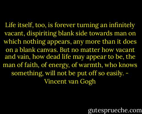 Life itself, too, is forever turning an infinitely vacant, dispiriting blank side towards man on which nothing appears, any more than it does on a blank canvas. But no matter how vacant and vain, how dead life may appear to be, the man of faith, of energy, of warmth, who knows something, will not be put off so easily. - Vincent van Gogh