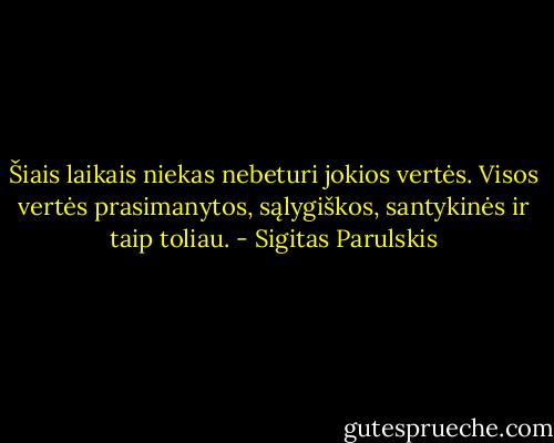 Šiais laikais niekas nebeturi jokios vertės. Visos vertės prasimanytos, sąlygiškos, santykinės ir taip toliau. - Sigitas Parulskis