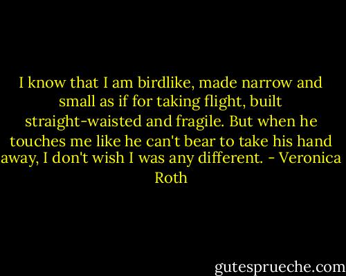 I know that I am birdlike, made narrow and small as if for taking flight, built straight-waisted and fragile. But when he touches me like he can't bear to take his hand away, I don't wish I was any different. - Veronica Roth