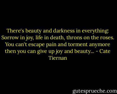 There's beauty and darkness in everything: Sorrow in joy, life in death, throns on the roses. You can't escape pain and torment anymore then you can give up joy and beauty... - Cate Tiernan