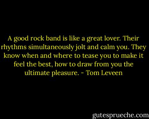 A good rock band is like a great lover. Their rhythms simultaneously jolt and calm you. They know when and where to tease you to make it feel the best, how to draw from you the ultimate pleasure. - Tom Leveen