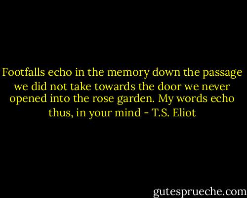 Footfalls echo in the memory<br />down the passage we did not take<br />towards the door we never opened<br />into the rose garden. My words echo<br />thus, in your mind - T.S. Eliot