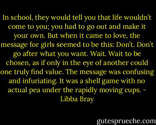 In school, they would tell you that life wouldn’t come to you; you had to go out and make it your own. But when it came to love, the message for girls seemed to be this: Don’t. Don’t go after what you want. Wait. Wait to be chosen, as if only in the eye of another could one truly find value. The message was confusing and infuriating. It was a shell game with no actual pea under the rapidly moving cups. - Libba Bray