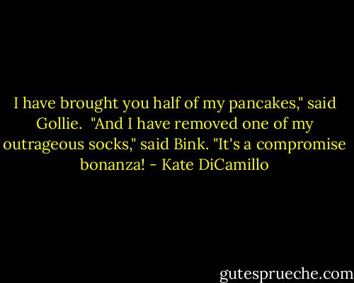 I have brought you half of my pancakes," said Gollie.<br /><br />"And I have removed one of my outrageous socks," said Bink. "It's a compromise bonanza! - Kate DiCamillo