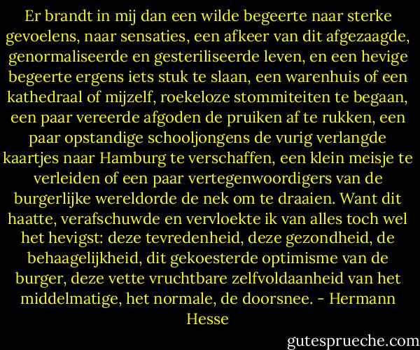 Er brandt in mij dan een wilde begeerte naar sterke gevoelens, naar sensaties, een afkeer van dit afgezaagde, genormaliseerde en gesteriliseerde leven, en een hevige begeerte ergens iets stuk te slaan, een warenhuis of een kathedraal of mijzelf, roekeloze stommiteiten te begaan, een paar vereerde afgoden de pruiken af te rukken, een paar opstandige schooljongens de vurig verlangde kaartjes naar Hamburg te verschaffen, een klein meisje te verleiden of een paar vertegenwoordigers van de burgerlijke wereldorde de nek om te draaien. Want dit haatte, verafschuwde en vervloekte ik van alles toch wel het hevigst: deze tevredenheid, deze gezondheid, de behaagelijkheid, dit gekoesterde optimisme van de burger, deze vette vruchtbare zelfvoldaanheid van het middelmatige, het normale, de doorsnee. - Hermann Hesse