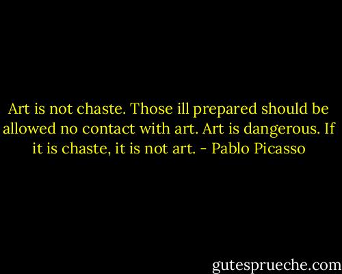 Art is not chaste. Those ill prepared should be allowed no contact with art. Art is dangerous. If it is chaste, it is not art. - Pablo Picasso