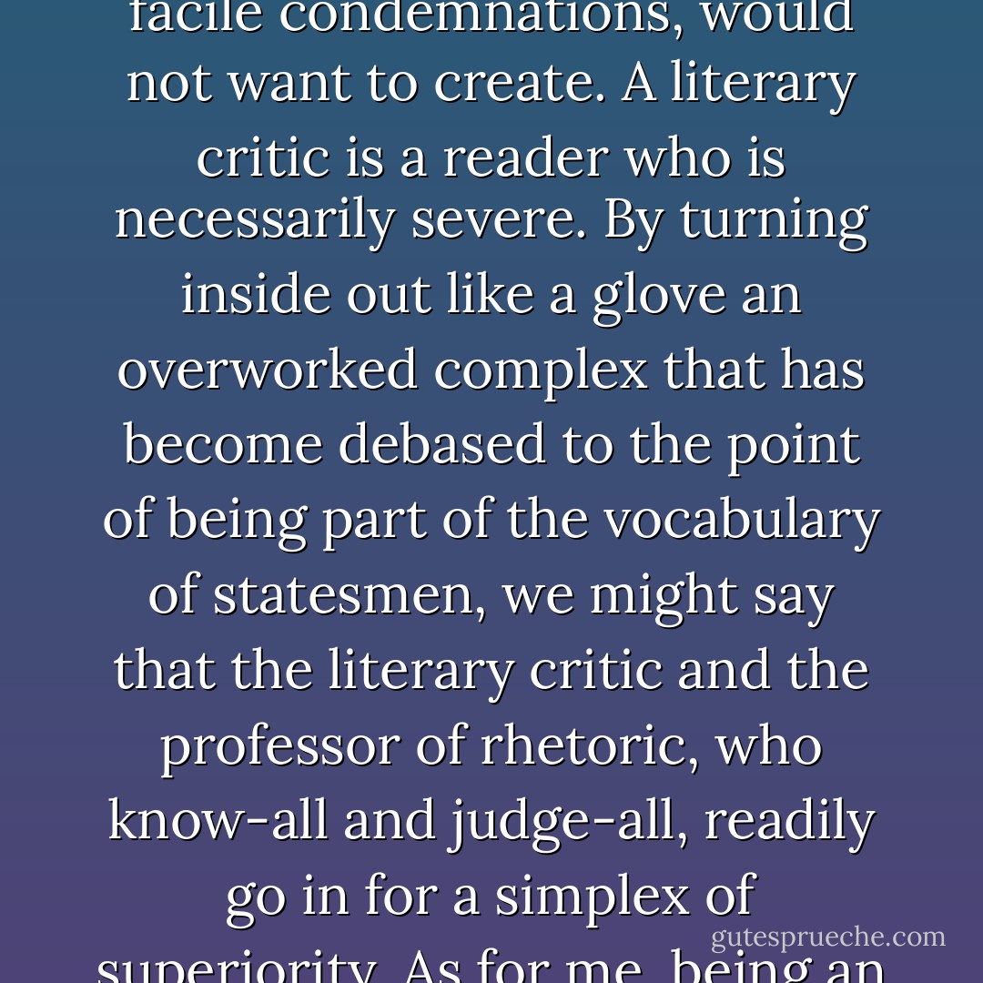 Here the phenomenologist has nothing in common with the literary critic who, as has frequently been noted, judges a work that he could not create and, if we are to believe certain facile condemnations, would not want to create. A literary critic is a reader who is necessarily severe. By turning inside out like a glove an overworked complex that has become debased to the point of being part of the vocabulary of statesmen, we might say that the literary critic and the professor of rhetoric, who know-all and judge-all, readily go in for a simplex of superiority. As for me, being an addict of felicitous reading, I only read and re-read what I like, with a bit of reader's pride mixed in with much enthusiasm. - Gaston Bachelard