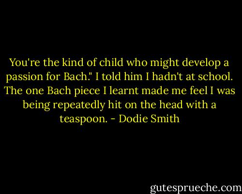 You're the kind of child who might develop a passion for Bach."<br />I told him I hadn't at school. The one Bach piece I learnt made me feel I was being repeatedly hit on the head with a teaspoon. - Dodie Smith