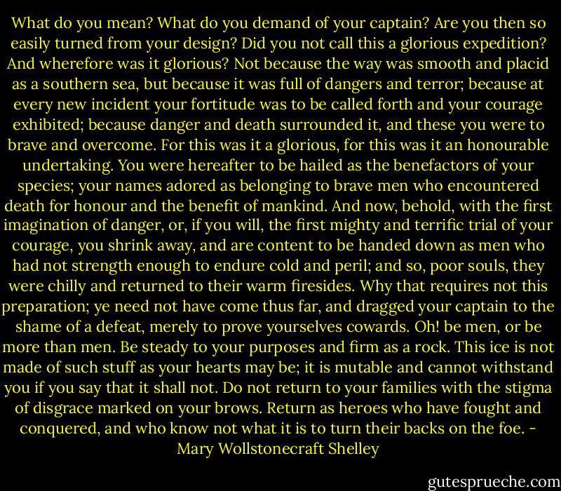 What do you mean? What do you demand of your captain? Are you then so easily turned from your design? Did you not call this a glorious expedition? And wherefore was it glorious? Not because the way was smooth and placid as a southern sea, but because it was full of dangers and terror; because at every new incident your fortitude was to be called forth and your courage exhibited; because danger and death surrounded it, and these you were to brave and overcome. For this was it a glorious, for this was it an honourable undertaking. You were hereafter to be hailed as the benefactors of your species; your names adored as belonging to brave men who encountered death for honour and the benefit of mankind. And now, behold, with the first imagination of danger, or, if you will, the first mighty and terrific trial of your courage, you shrink away, and are content to be handed down as men who had not strength enough to endure cold and peril; and so, poor souls, they were chilly and returned to their warm firesides. Why that requires not this preparation; ye need not have come thus far, and dragged your captain to the shame of a defeat, merely to prove yourselves cowards. Oh! be men, or be more than men. Be steady to your purposes and firm as a rock. This ice is not made of such stuff as your hearts may be; it is mutable and cannot withstand you if you say that it shall not. Do not return to your families with the stigma of disgrace marked on your brows. Return as heroes who have fought and conquered, and who know not what it is to turn their backs on the foe. - Mary Wollstonecraft Shelley
