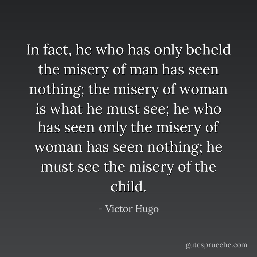 In fact, he who has only beheld the misery of man has seen nothing; the misery of woman is what he must see; he who has seen only the misery of woman has seen nothing; he must see the misery of the child. - Victor Hugo