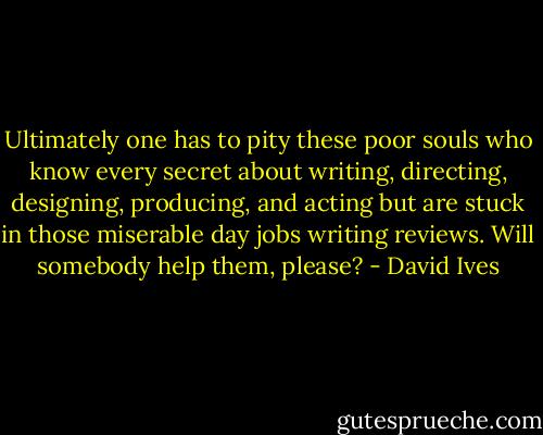 Ultimately one has to pity these poor souls who know every secret about writing, directing, designing, producing, and acting but are stuck in those miserable day jobs writing reviews. Will somebody help them, please? - David Ives