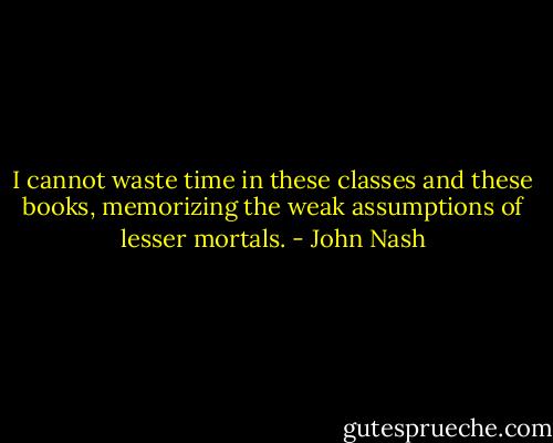 I cannot waste time in these classes and these books, memorizing the weak assumptions of lesser mortals. - John Nash