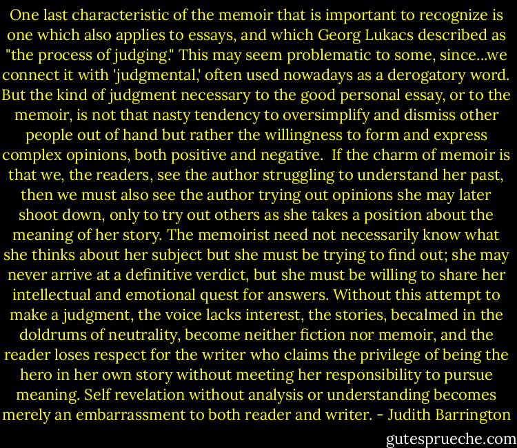 One last characteristic of the memoir that is important to recognize is one which also applies to essays, and which Georg Lukacs described as "the process of judging." This may seem problematic to some, since...we connect it with 'judgmental,' often used nowadays as a derogatory word. But the kind of judgment necessary to the good personal essay, or to the memoir, is not that nasty tendency to oversimplify and dismiss other people out of hand but rather the willingness to form and express complex opinions, both positive and negative.<br /><br />If the charm of memoir is that we, the readers, see the author struggling to understand her past, then we must also see the author trying out opinions she may later shoot down, only to try out others as she takes a position about the meaning of her story. The memoirist need not necessarily know what she thinks about her subject but she must be trying to find out; she may never arrive at a definitive verdict, but she must be willing to share her intellectual and emotional quest for answers. Without this attempt to make a judgment, the voice lacks interest, the stories, becalmed in the doldrums of neutrality, become neither fiction nor memoir, and the reader loses respect for the writer who claims the privilege of being the hero in her own story without meeting her responsibility to pursue meaning. Self revelation without analysis or understanding becomes merely an embarrassment to both reader and writer. - Judith Barrington