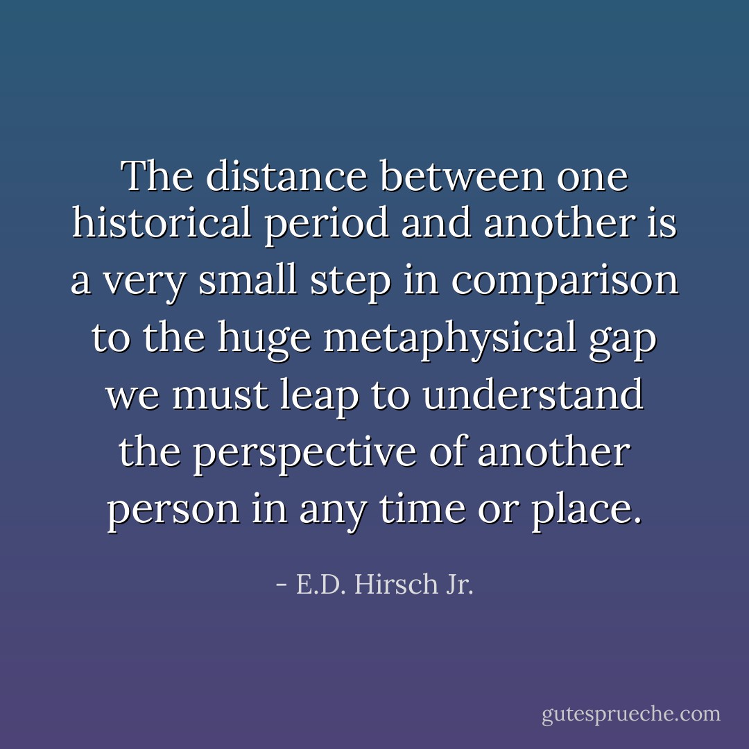 The distance between one historical period and another is a very small step in comparison to the huge metaphysical gap we must leap to understand the perspective of another person in any time or place. - E.D. Hirsch Jr.