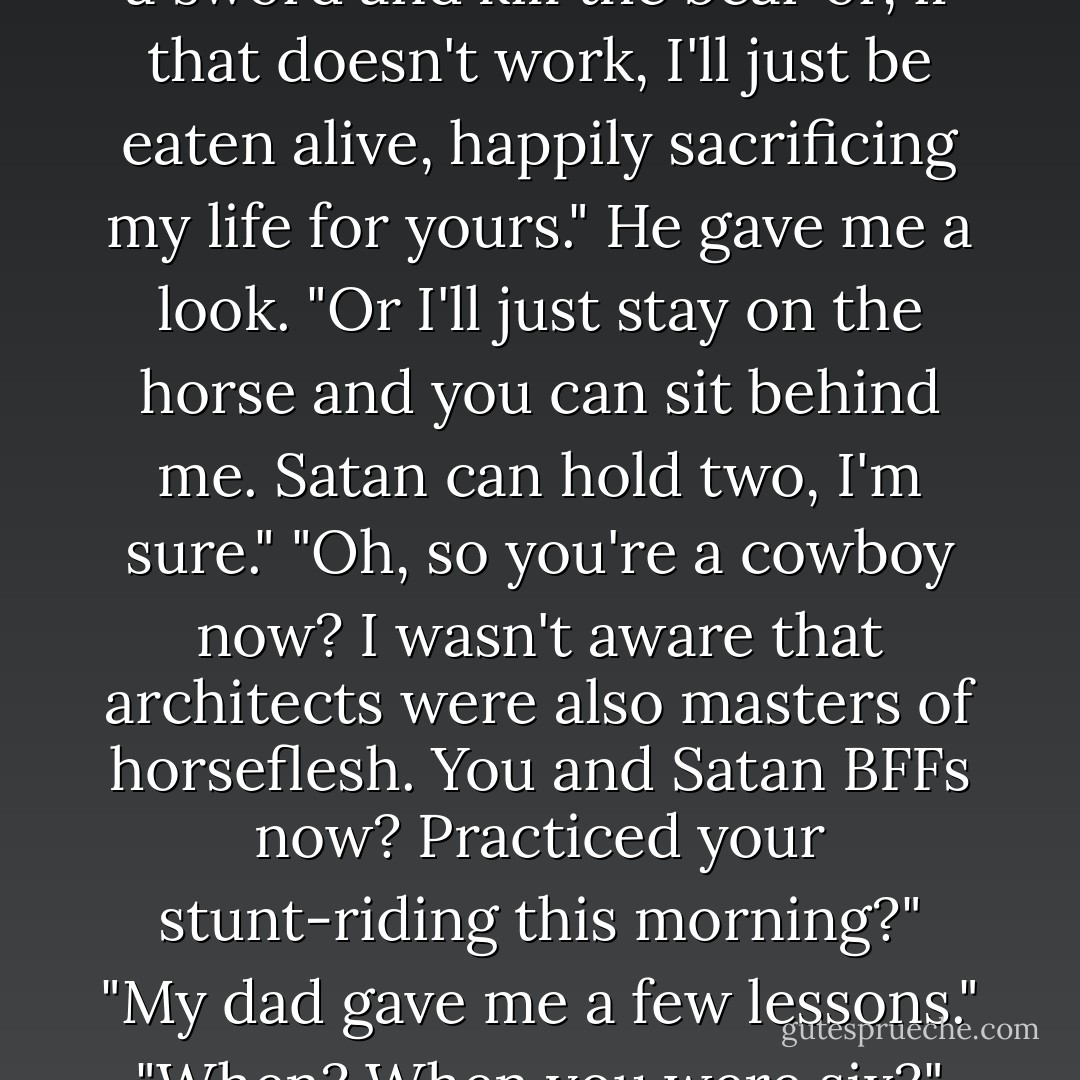 Here. Let me untangle your hair, at least. If we need to run, we can't have you stuck."<br />"I don't think Bob's up for running," I said.<br />"Then you'll take my horse."<br />"What about you?"<br />"I'll stay here and whittle a sword and kill the bear or, if that doesn't work, I'll just be eaten alive, happily sacrificing my life for yours." He gave me a look. "Or I'll just stay on the horse and you can sit behind me. Satan can hold two, I'm sure."<br />"Oh, so you're a cowboy now? I wasn't aware that architects were also masters of horseflesh. You and Satan BFFs now? Practiced your stunt-riding this morning?"<br />"My dad gave me a few lessons."<br />"When? When you were six?"<br />"Well, you know, Harper, maybe we should just stay here and bicker until the bear can't stand it anymore and kills us both. Would that make you happy? - Kristan Higgins
