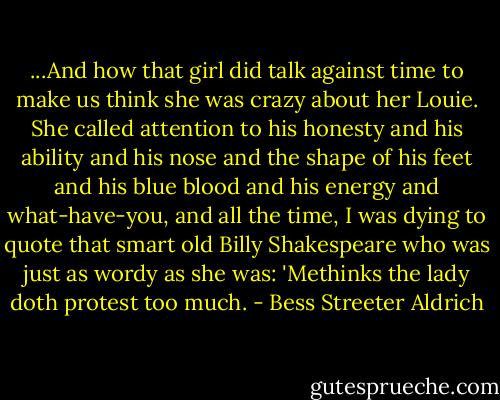 ...And how that girl did talk against time to make us think she was crazy about her Louie. She called attention to his honesty and his ability and his nose and the shape of his feet and his blue blood and his energy and what-have-you, and all the time, I was dying to quote that smart old Billy Shakespeare who was just as wordy as she was: 'Methinks the lady doth protest too much. - Bess Streeter Aldrich