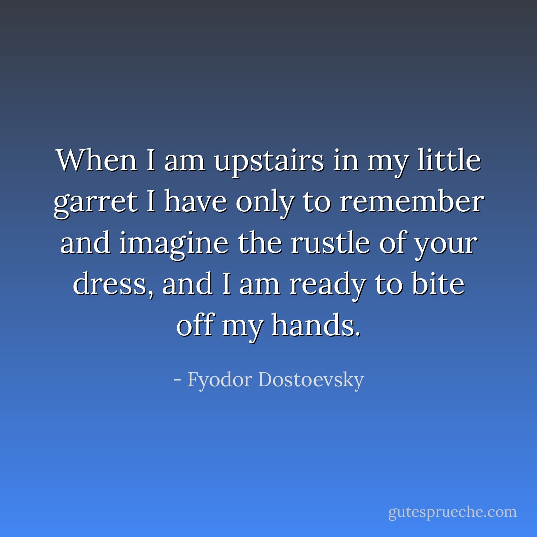 When I am upstairs in my little garret I have only to remember and imagine the rustle of your dress, and I am ready to bite off my hands. - Fyodor Dostoevsky