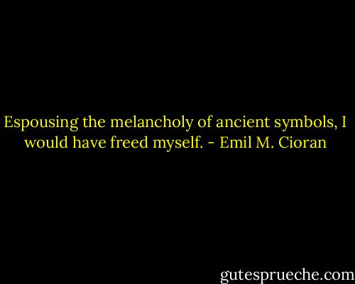Espousing the melancholy of ancient symbols, I would have freed myself. - Emil M. Cioran