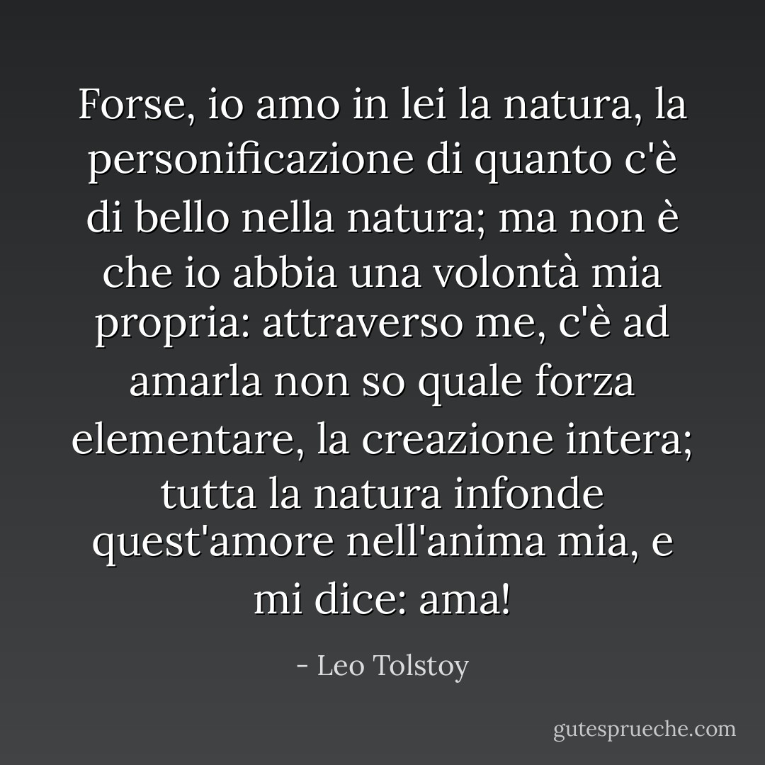 Forse, io amo in lei la natura, la personificazione di quanto c'è di bello nella natura; ma non è che io abbia una volontà mia propria: attraverso me, c'è ad amarla non so quale forza elementare, la creazione intera; tutta la natura infonde quest'amore nell'anima mia, e mi dice: ama! - Leo Tolstoy