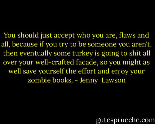 You should just accept who you are, flaws and all, because if you try to be someone you aren't, then eventually some turkey is going to shit all over your well-crafted facade, so you might as well save yourself the effort and enjoy your zombie books. - Jenny  Lawson