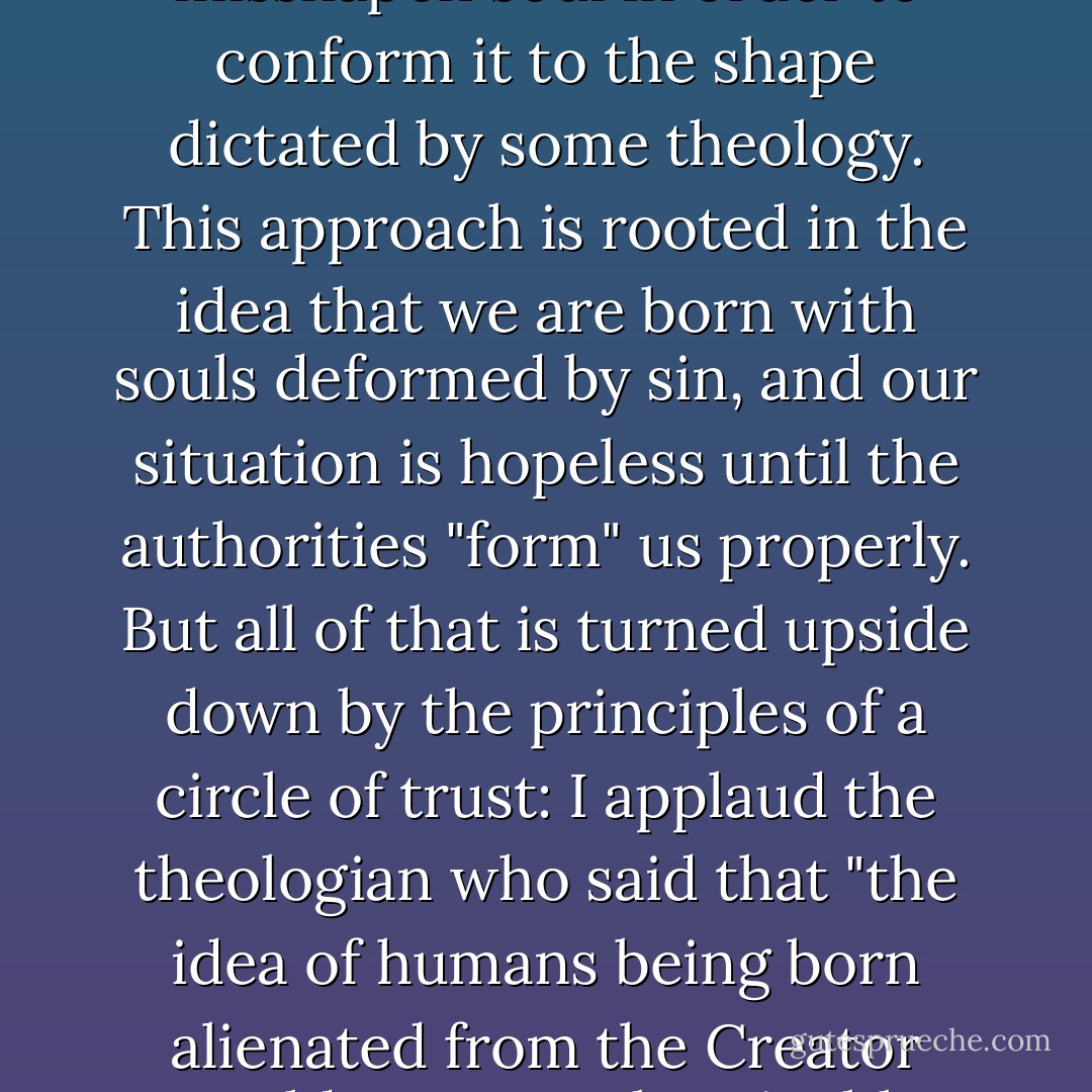 Formation may be the best name for what happens in a circle of trust, because the word refers, historically, to soul work done in community. But a quick disclaimer is in order, since formation sometimes means a process quite contrary to the one described in this book----a process in which the pressure of orthodox doctrine, sacred text, and institutional authority is applied to the misshapen soul in order to conform it to the shape dictated by some theology. This approach is rooted in the idea that we are born with souls deformed by sin, and our situation is hopeless until the authorities "form" us properly. But all of that is turned upside down by the principles of a circle of trust: I applaud the theologian who said that "the idea of humans being born alienated from the Creator would seem an abominable concept." Here formation flows from the belief that we are born with souls in perfect form. As time goes on, we subject to powers of deformation, from within as well as without, that twist us into shapes alien to the shape of the soul. But the soul never loses its original form and never stops calling us back to our birhtright integrity. - Parker J. Palmer