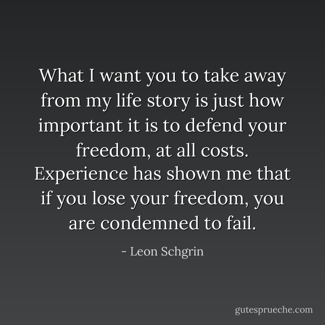 What I want you to take away from my life story is just how important it is to defend your freedom, at all costs. Experience has shown me that if you lose your freedom, you are condemned to fail. - Leon Schgrin