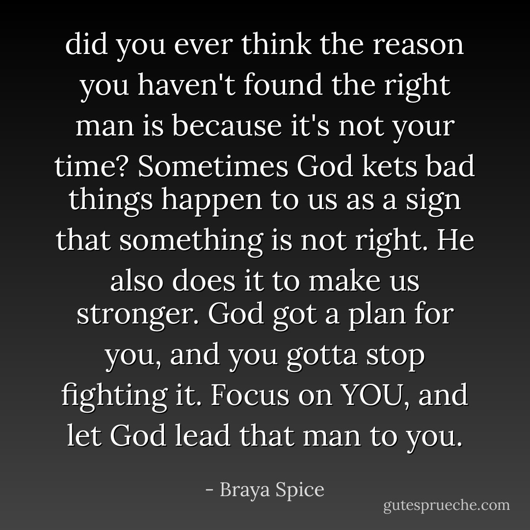 did you ever think the reason you haven't found the right man is because it's not your time? Sometimes God kets bad things happen to us as a sign that something is not right. He also does it to make us stronger. God got a plan for you, and you gotta stop fighting it. Focus on YOU, and let God lead that man to you. - Braya Spice