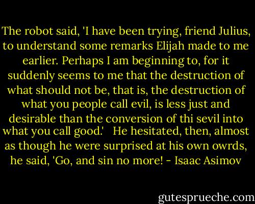 The robot said, 'I have been trying, friend Julius, to understand some remarks Elijah made to me earlier. Perhaps I am beginning to, for it suddenly seems to me that the destruction of what should not be, that is, the destruction of what you people call evil, is less just and desirable than the conversion of thi sevil into what you call good.' <br /> He hesitated, then, almost as though he were surprised at his own owrds, he said, 'Go, and sin no more! - Isaac Asimov
