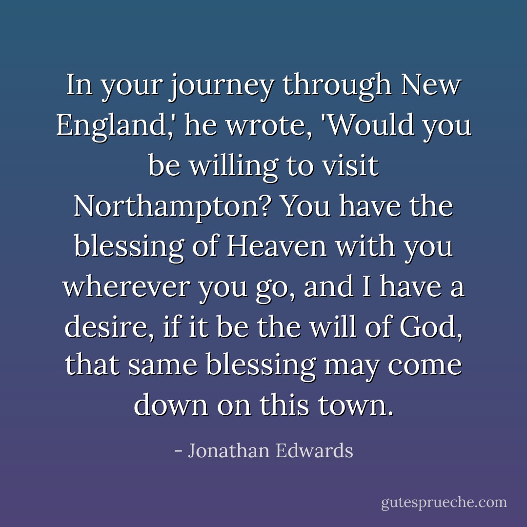 In your journey through New England,' he wrote, 'Would you be willing to visit Northampton? You have the blessing of Heaven with you wherever you go, and I have a desire, if it be the will of God, that same blessing may come down on this town. - Jonathan Edwards