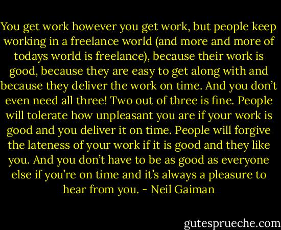 You get work however you get work, but people keep working in a freelance world (and more and more of todays world is freelance), because their work is good, because they are easy to get along with and because they deliver the work on time. And you don’t even need all three! Two out of three is fine. People will tolerate how unpleasant you are if your work is good and you deliver it on time. People will forgive the lateness of your work if it is good and they like you. And you don’t have to be as good as everyone else if you’re on time and it’s always a pleasure to hear from you. - Neil Gaiman