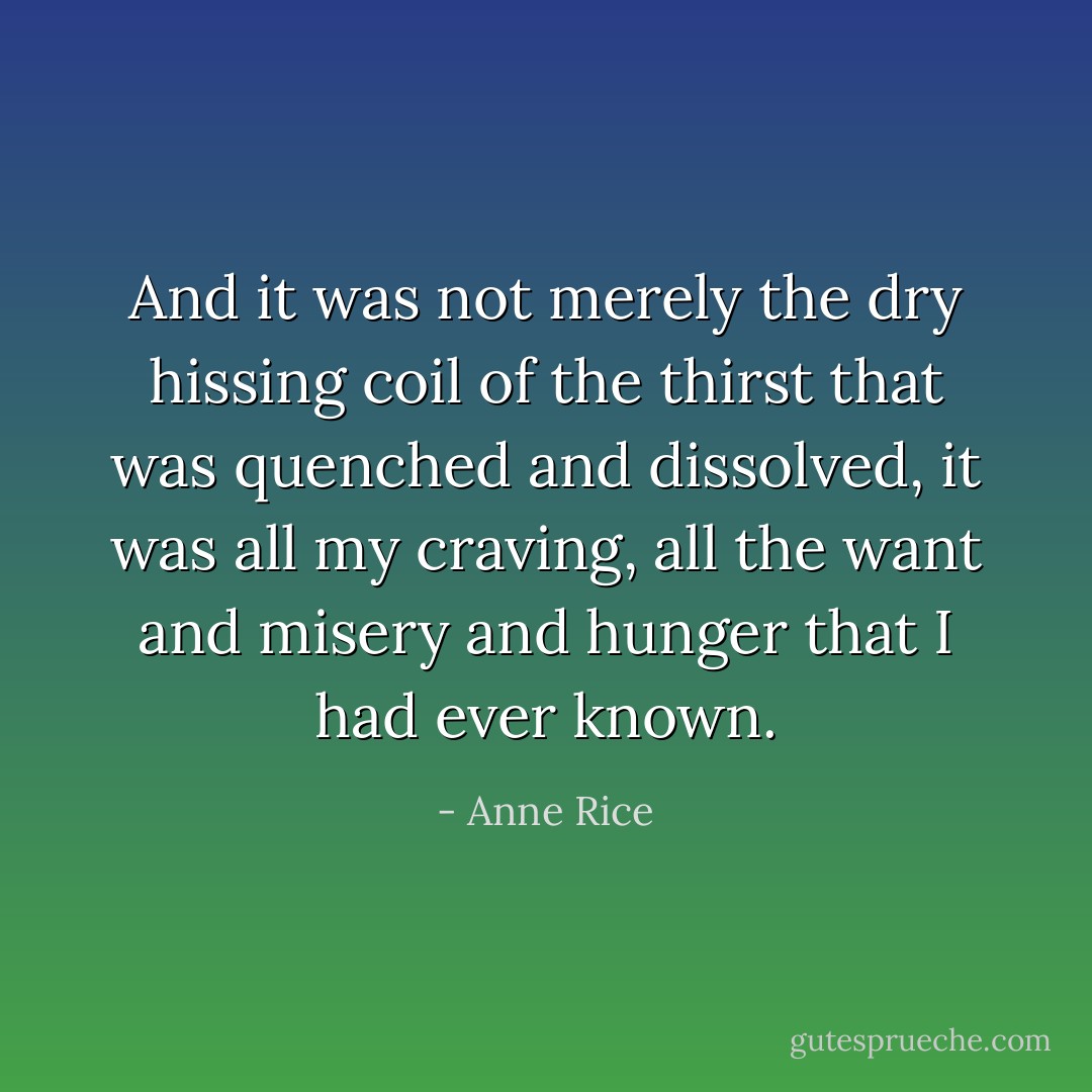 And it was not merely the dry hissing coil of the thirst that was quenched and dissolved, it was all my craving, all the want and misery and hunger that I had ever known. - Anne Rice