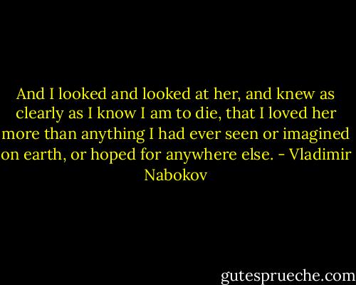 And I looked and looked at her, and knew as clearly as I know I am to die, that I loved her more than anything I had ever seen or imagined on earth, or hoped for anywhere else. - Vladimir Nabokov
