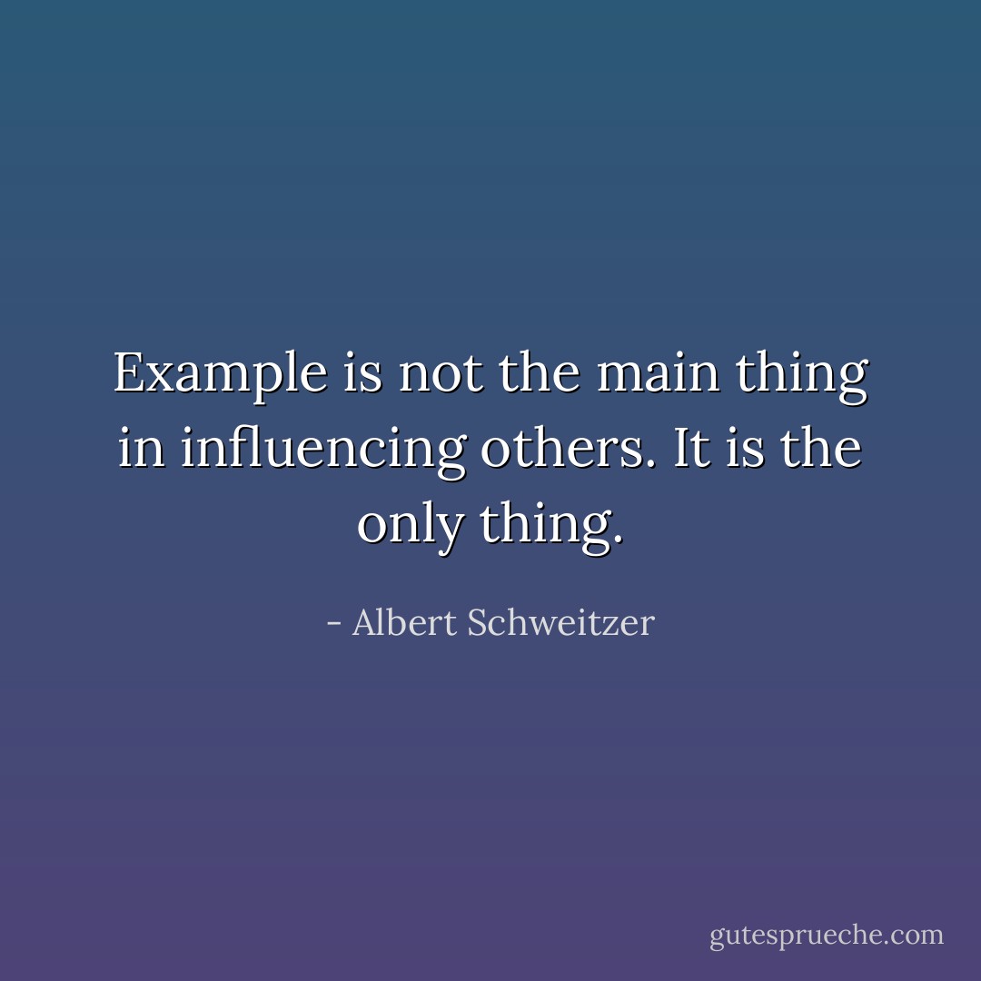 Example is not the main thing in influencing others. It is the only thing. - Albert Schweitzer