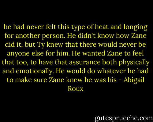he had never felt this type of heat and longing for another person. He didn't know how Zane did it, but Ty knew that there would never be anyone else for him. He wanted Zane to feel that too, to have that assurance both physically and emotionally. He would do whatever he had to make sure Zane knew he was his - Abigail Roux